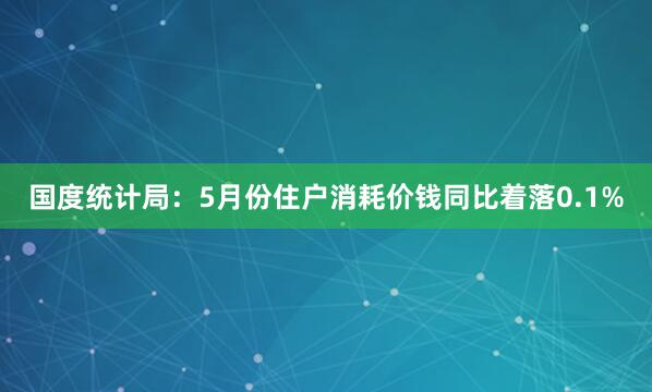 国度统计局：5月份住户消耗价钱同比着落0.1%